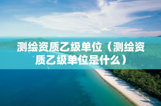 测绘资质乙级单位（测绘资质乙级单位是什么）