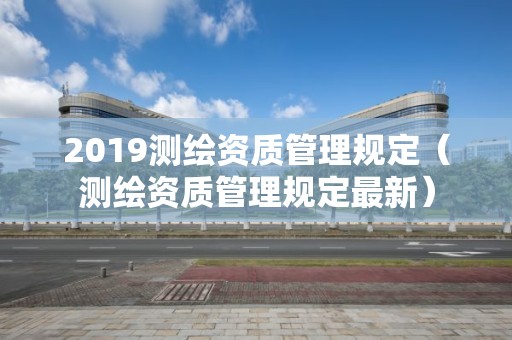 2019测绘资质管理规定（测绘资质管理规定最新）