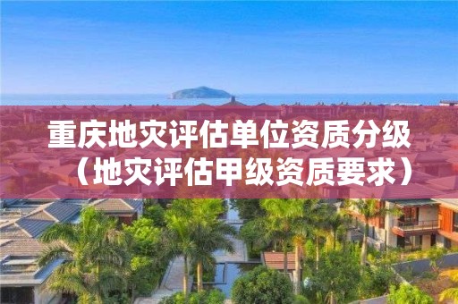 重庆地灾评估单位资质分级（地灾评估甲级资质要求）