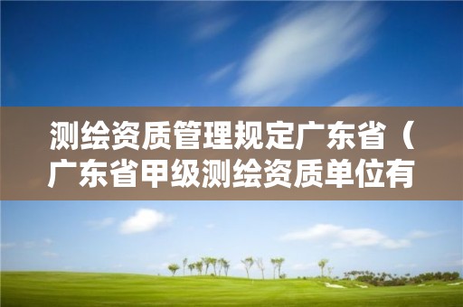 测绘资质管理规定广东省（广东省甲级测绘资质单位有多少）