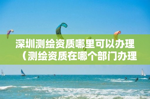 深圳测绘资质哪里可以办理（测绘资质在哪个部门办理）