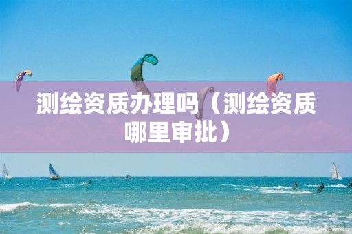 测绘资质办理吗（测绘资质哪里审批）