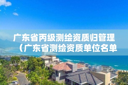 广东省丙级测绘资质归管理（广东省测绘资质单位名单）