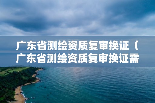 广东省测绘资质复审换证（广东省测绘资质复审换证需要多久）