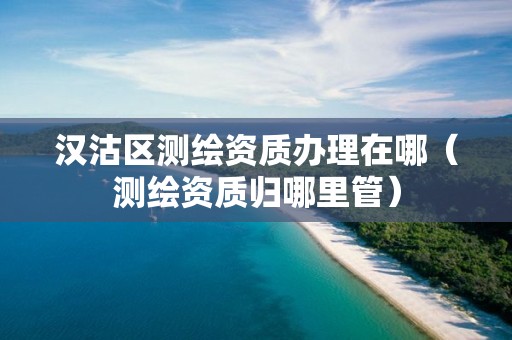 汉沽区测绘资质办理在哪（测绘资质归哪里管）