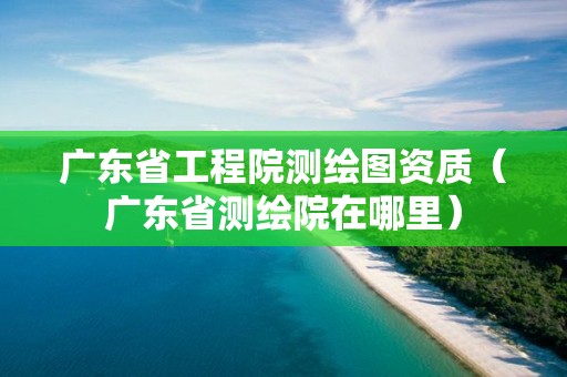 广东省工程院测绘图资质（广东省测绘院在哪里）