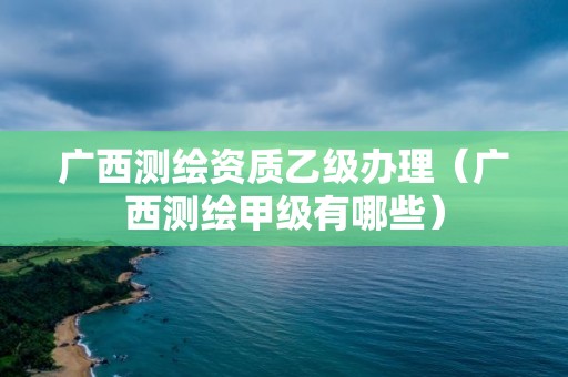 广西测绘资质乙级办理（广西测绘甲级有哪些）