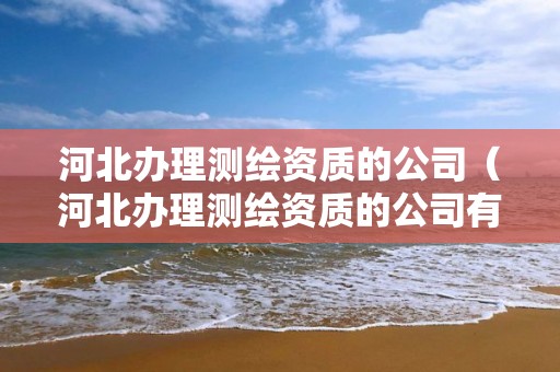 河北办理测绘资质的公司（河北办理测绘资质的公司有哪些）