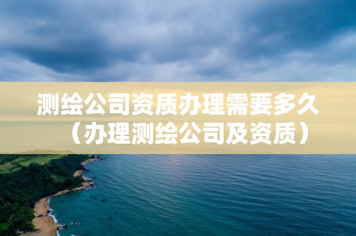 测绘公司资质办理需要多久（办理测绘公司及资质）