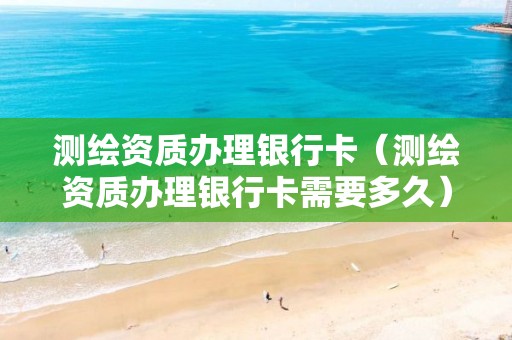 测绘资质办理银行卡（测绘资质办理银行卡需要多久）