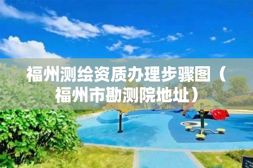 福州测绘资质办理步骤图（福州市勘测院地址）