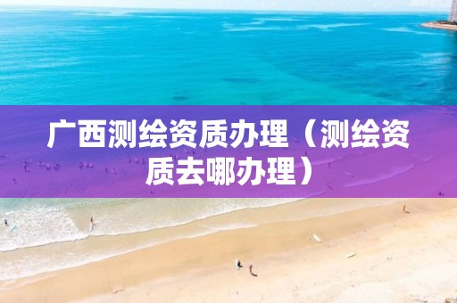 广西测绘资质办理（测绘资质去哪办理）