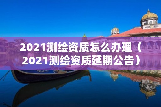 2021测绘资质怎么办理（2021测绘资质延期公告）