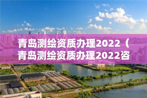 青岛测绘资质办理2022（青岛测绘资质办理2022咨询电话）