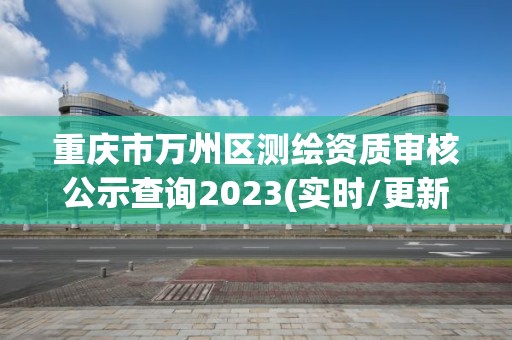 重庆市万州区测绘资质审核公示查询2023(实时/更新中)