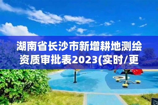 湖南省长沙市新增耕地测绘资质审批表2023(实时/更新中)