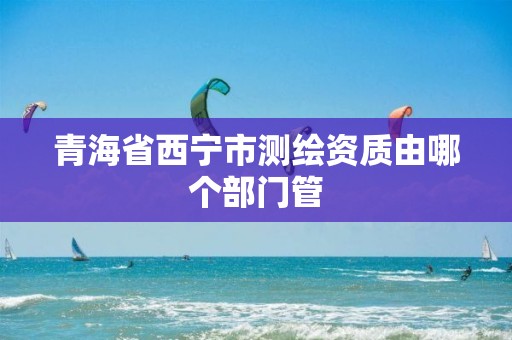 青海省西宁市测绘资质由哪个部门管