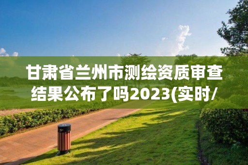 甘肃省兰州市测绘资质审查结果公布了吗2023(实时/更新中)