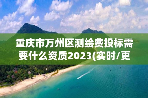 重庆市万州区测绘费投标需要什么资质2023(实时/更新中)