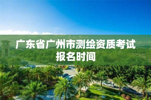 广东省广州市测绘资质考试报名时间