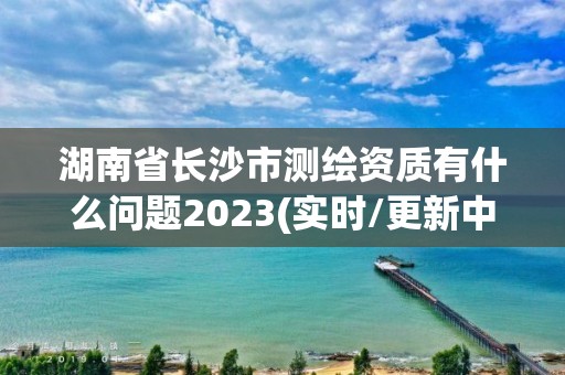 湖南省长沙市测绘资质有什么问题2023(实时/更新中)