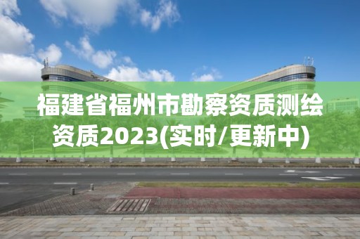 福建省福州市勘察资质测绘资质2023(实时/更新中)