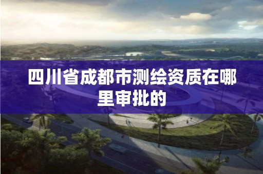 四川省成都市测绘资质在哪里审批的