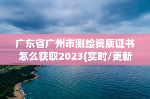 广东省广州市测绘资质证书怎么获取2023(实时/更新中)