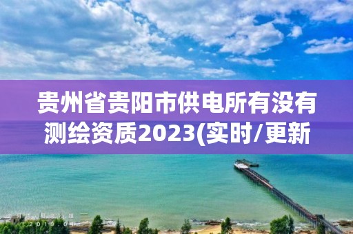 贵州省贵阳市供电所有没有测绘资质2023(实时/更新中)