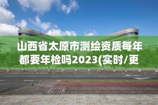 山西省太原市测绘资质每年都要年检吗2023(实时/更新中)