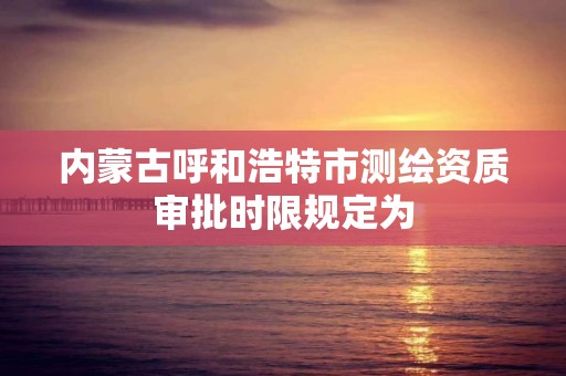 内蒙古呼和浩特市测绘资质审批时限规定为