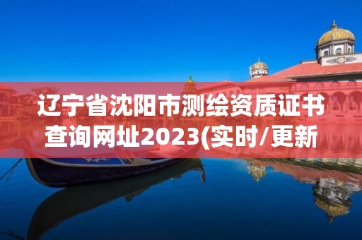 辽宁省沈阳市测绘资质证书查询网址2023(实时/更新中)