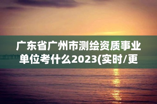 广东省广州市测绘资质事业单位考什么2023(实时/更新中)