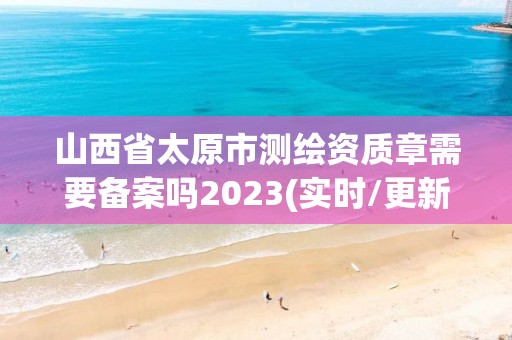 山西省太原市测绘资质章需要备案吗2023(实时/更新中)