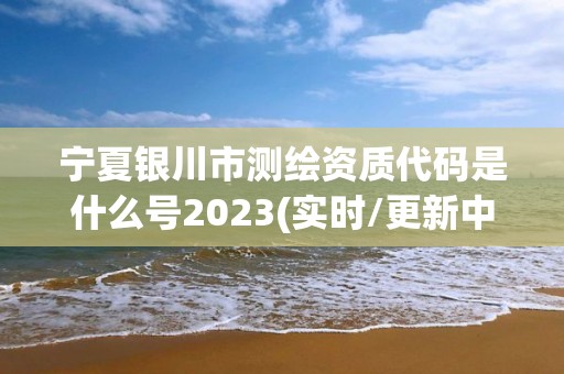 宁夏银川市测绘资质代码是什么号2023(实时/更新中)