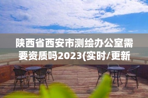 陕西省西安市测绘办公室需要资质吗2023(实时/更新中)