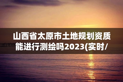 山西省太原市土地规划资质能进行测绘吗2023(实时/更新中)