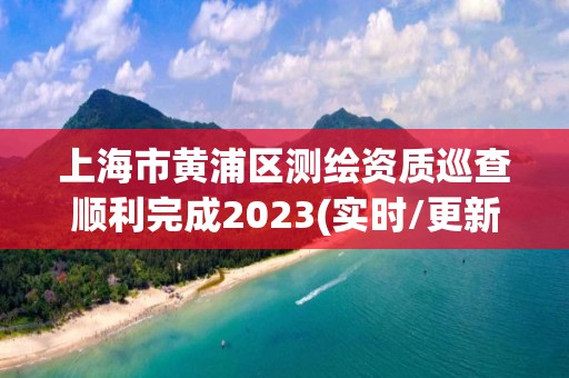 上海市黄浦区测绘资质巡查顺利完成2023(实时/更新中)