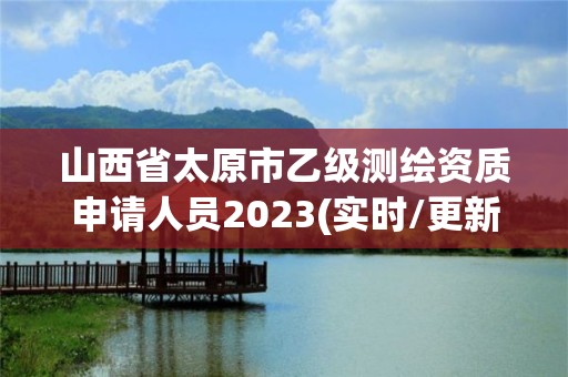 山西省太原市乙级测绘资质申请人员2023(实时/更新中)