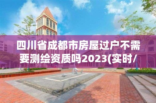 四川省成都市房屋过户不需要测绘资质吗2023(实时/更新中)