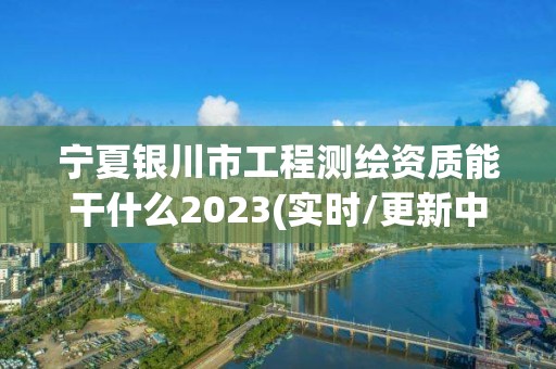 宁夏银川市工程测绘资质能干什么2023(实时/更新中)