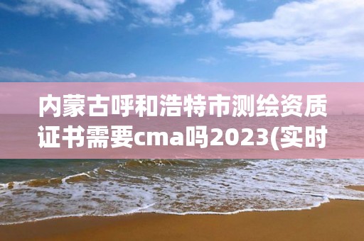 内蒙古呼和浩特市测绘资质证书需要cma吗2023(实时/更新中)