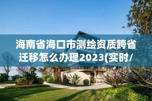 海南省海口市测绘资质跨省迁移怎么办理2023(实时/更新中)