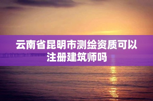 云南省昆明市测绘资质可以注册建筑师吗