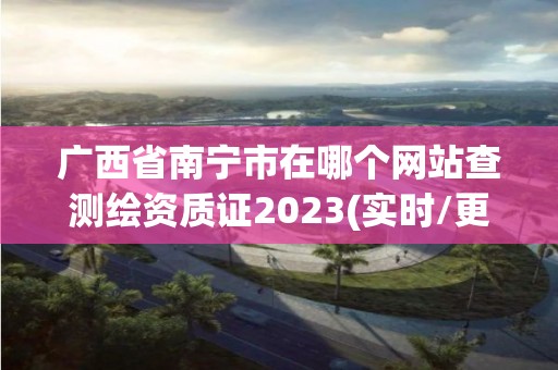 广西省南宁市在哪个网站查测绘资质证2023(实时/更新中)