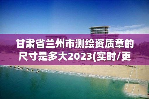 甘肃省兰州市测绘资质章的尺寸是多大2023(实时/更新中)