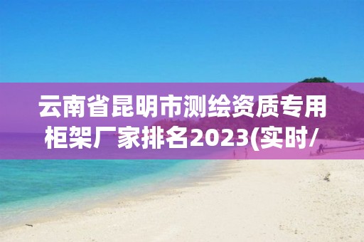 云南省昆明市测绘资质专用柜架厂家排名2023(实时/更新中)