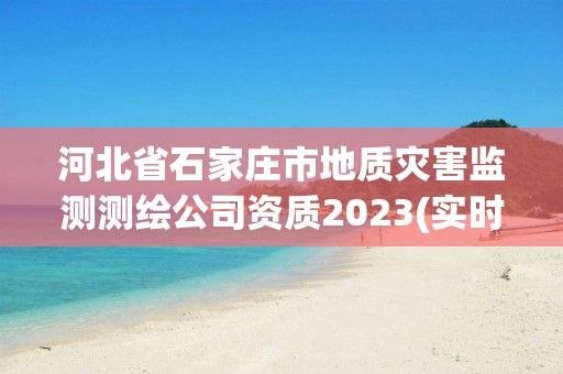 河北省石家庄市地质灾害监测测绘公司资质2023(实时/更新中)