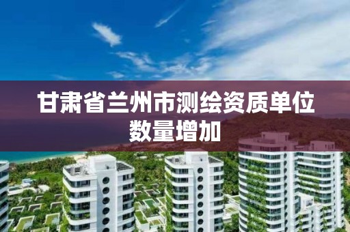 甘肃省兰州市测绘资质单位数量增加