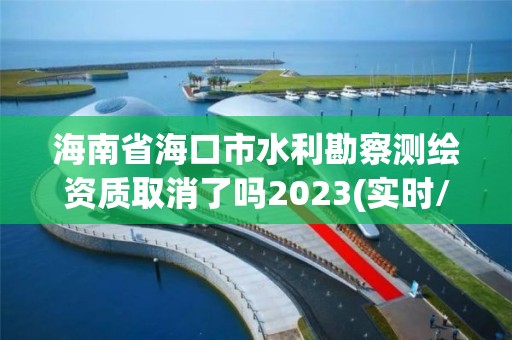 海南省海口市水利勘察测绘资质取消了吗2023(实时/更新中)